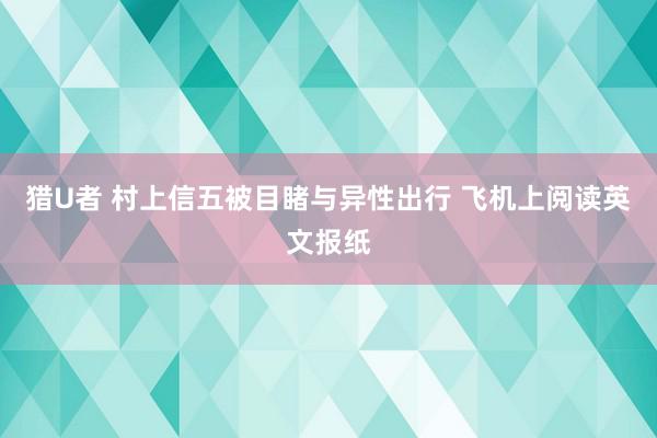 猎U者 村上信五被目睹与异性出行 飞机上阅读英文报纸