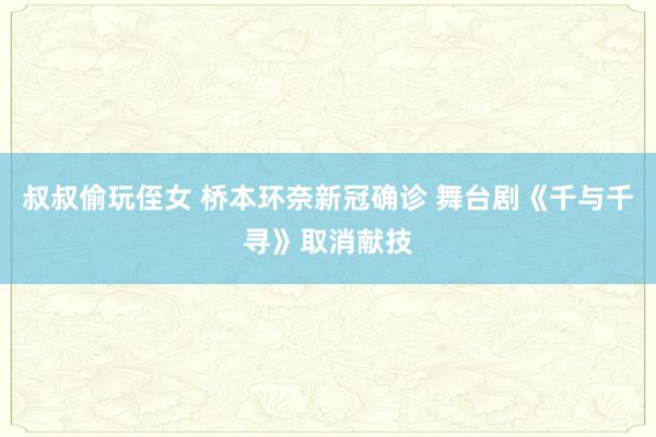 叔叔偷玩侄女 桥本环奈新冠确诊 舞台剧《千与千寻》取消献技