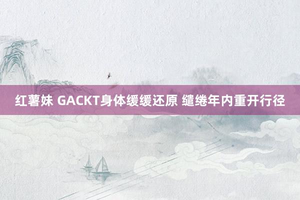 红薯妹 GACKT身体缓缓还原 缱绻年内重开行径