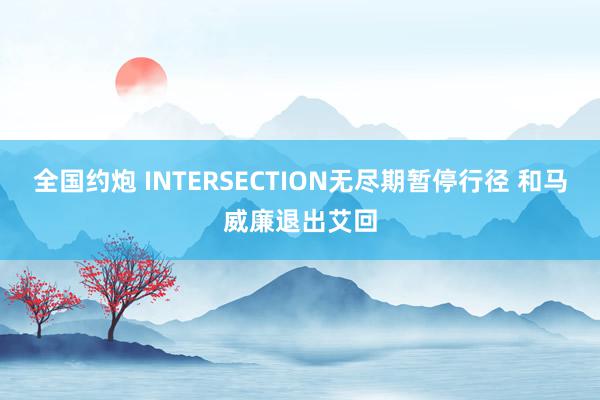 全国约炮 INTERSECTION无尽期暂停行径 和马威廉退出艾回