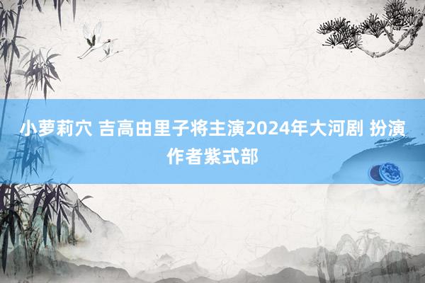 小萝莉穴 吉高由里子将主演2024年大河剧 扮演作者紫式部