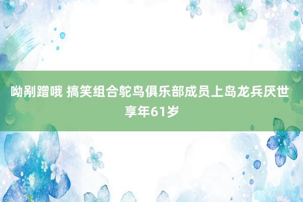 呦剐蹭哦 搞笑组合鸵鸟俱乐部成员上岛龙兵厌世 享年61岁