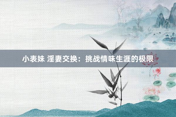 小表妹 淫妻交换：挑战情味生涯的极限