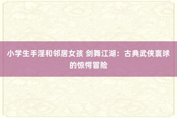 小学生手淫和邻居女孩 剑舞江湖：古典武侠寰球的惊愕冒险