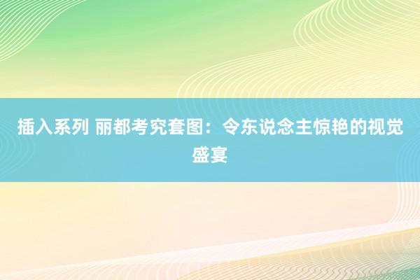 插入系列 丽都考究套图：令东说念主惊艳的视觉盛宴