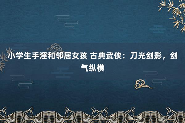 小学生手淫和邻居女孩 古典武侠：刀光剑影，剑气纵横