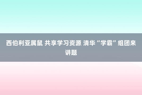 西伯利亚属鼠 共享学习资源 清华“学霸”组团来讲题