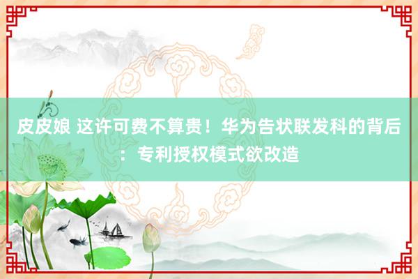 皮皮娘 这许可费不算贵！华为告状联发科的背后：专利授权模式欲改造