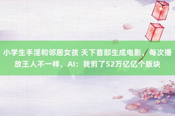 小学生手淫和邻居女孩 天下首部生成电影，每次播放王人不一样，AI：我剪了52万亿亿个版块