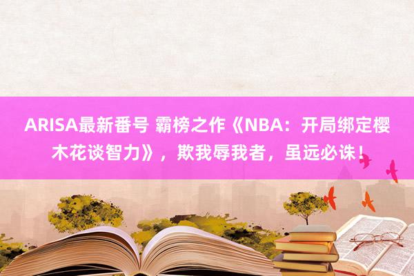 ARISA最新番号 霸榜之作《NBA：开局绑定樱木花谈智力》，欺我辱我者，虽远必诛！