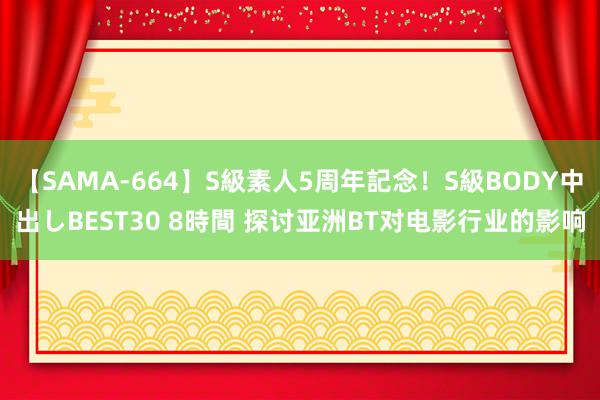 【SAMA-664】S級素人5周年記念！S級BODY中出しBEST30 8時間 探讨亚洲BT对电影行业的影响