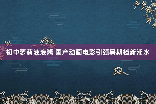 初中萝莉液液酱 国产动画电影引颈暑期档新潮水