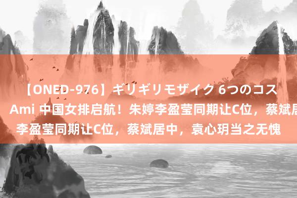 【ONED-976】ギリギリモザイク 6つのコスチュームでパコパコ！ Ami 中国女排启航！朱婷李盈莹同期让C位，蔡斌居中，袁心玥当之无愧