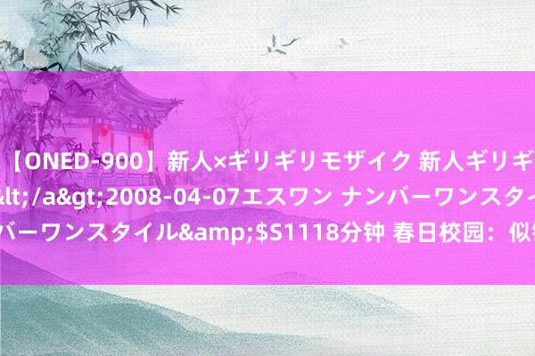 【ONED-900】新人×ギリギリモザイク 新人ギリギリモザイク Ami</a>2008-04-07エスワン ナンバーワンスタイル&$S1118分钟 春日校园：似锦绽放，芳华绽放