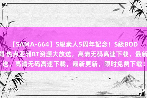 【SAMA-664】S級素人5周年記念！S級BODY中出しBEST30 8時間 热点亚洲BT资源大放送，高清无码高速下载，最新更新，限时免费下载！