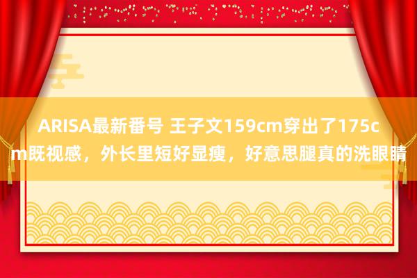 ARISA最新番号 王子文159cm穿出了175cm既视感，外长里短好显瘦，好意思腿真的洗眼睛