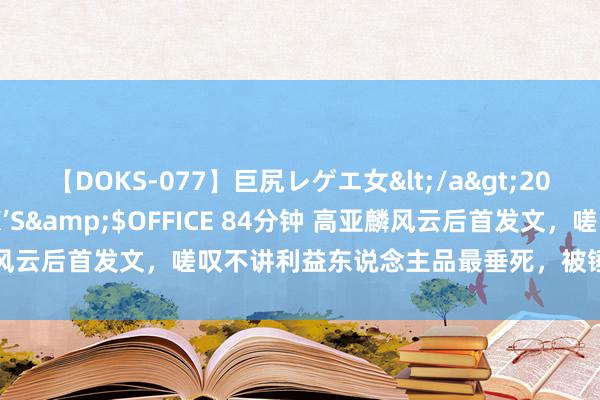 【DOKS-077】巨尻レゲエ女</a>2009-05-01OFFICE K’S&$OFFICE 84分钟 高亚麟风云后首发文，嗟叹不讲利益东说念主品最垂死，被锤后还提到了徐梓钧