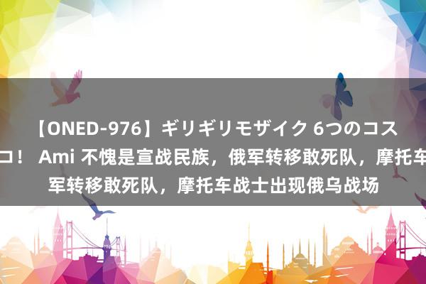 【ONED-976】ギリギリモザイク 6つのコスチュームでパコパコ！ Ami 不愧是宣战民族，俄军转移敢死队，摩托车战士出现俄乌战场