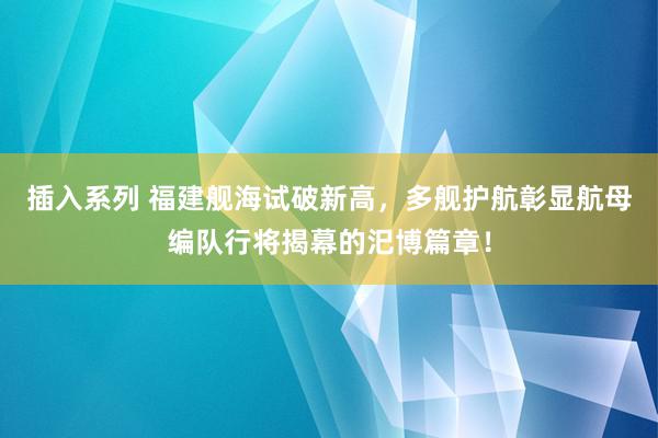 插入系列 福建舰海试破新高，多舰护航彰显航母编队行将揭幕的汜博篇章！