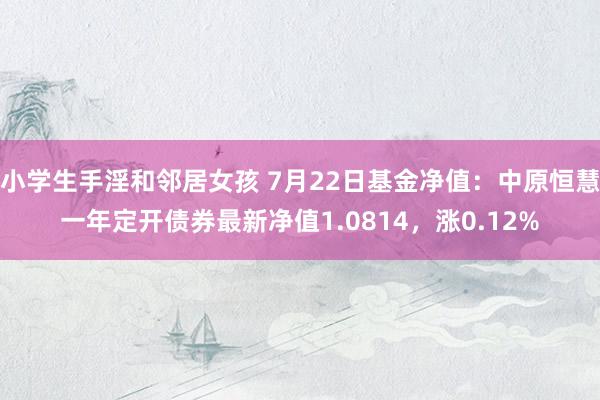 小学生手淫和邻居女孩 7月22日基金净值：中原恒慧一年定开债券最新净值1.0814，涨0.12%