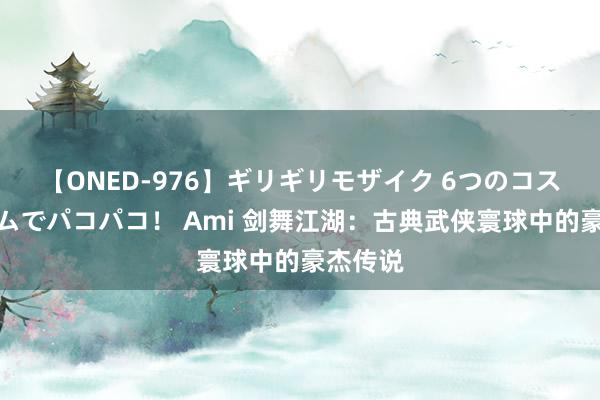 【ONED-976】ギリギリモザイク 6つのコスチュームでパコパコ！ Ami 剑舞江湖：古典武侠寰球中的豪杰传说