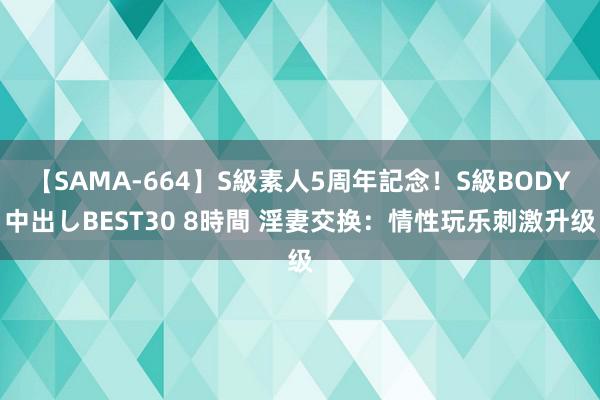 【SAMA-664】S級素人5周年記念！S級BODY中出しBEST30 8時間 淫妻交换：情性玩乐刺激升级