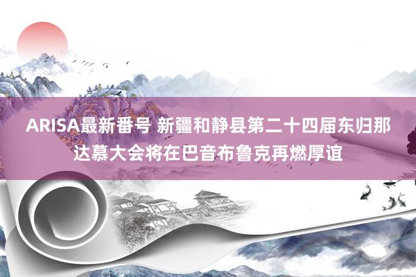 ARISA最新番号 新疆和静县第二十四届东归那达慕大会将在巴音布鲁克再燃厚谊