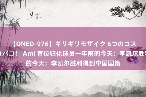 【ONED-976】ギリギリモザイク 6つのコスチュームでパコパコ！ Ami 首位归化球员一年前的今天：李凯尔胜利得到中国国籍