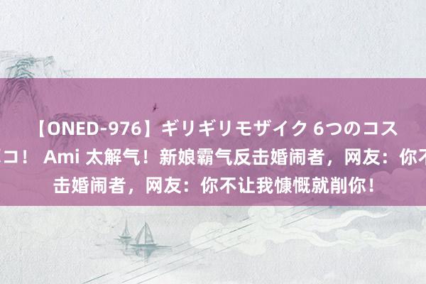 【ONED-976】ギリギリモザイク 6つのコスチュームでパコパコ！ Ami 太解气！新娘霸气反击婚闹者，网友：你不让我慷慨就削你！