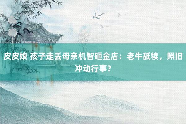 皮皮娘 孩子走丢母亲机智砸金店：老牛舐犊，照旧冲动行事？