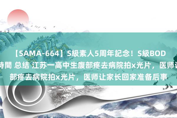 【SAMA-664】S級素人5周年記念！S級BODY中出しBEST30 8時間 总结 江苏一高中生腹部疼去病院拍x光片，医师让家长回家准备后事