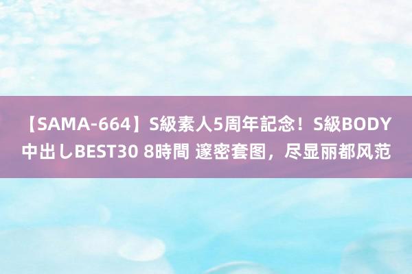 【SAMA-664】S級素人5周年記念！S級BODY中出しBEST30 8時間 邃密套图，尽显丽都风范