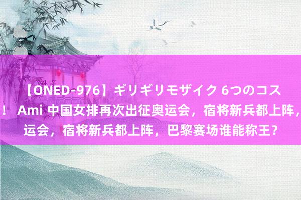 【ONED-976】ギリギリモザイク 6つのコスチュームでパコパコ！ Ami 中国女排再次出征奥运会，宿将新兵都上阵，巴黎赛场谁能称王？