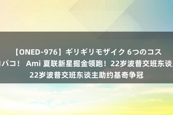 【ONED-976】ギリギリモザイク 6つのコスチュームでパコパコ！ Ami 夏联新星掘金领跑！22岁波普交班东谈主助约基奇争冠