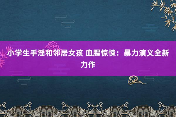 小学生手淫和邻居女孩 血腥惊悚：暴力演义全新力作