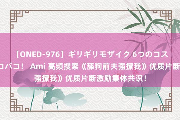 【ONED-976】ギリギリモザイク 6つのコスチュームでパコパコ！ Ami 高频搜索《舔狗前夫强撩我》优质片断激励集体共识！