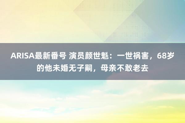 ARISA最新番号 演员颜世魁：一世祸害，68岁的他未婚无子嗣，母亲不敢老去