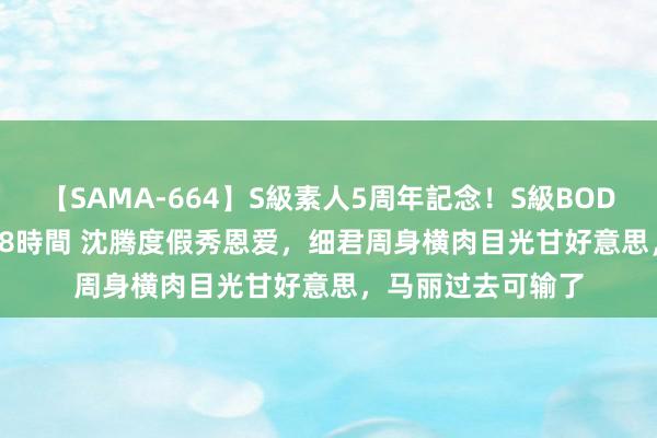 【SAMA-664】S級素人5周年記念！S級BODY中出しBEST30 8時間 沈腾度假秀恩爱，细君周身横肉目光甘好意思，马丽过去可输了