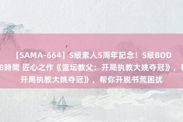 【SAMA-664】S級素人5周年記念！S級BODY中出しBEST30 8時間 匠心之作《篮坛教父：开局执教大姚夺冠》，帮你开脱书荒困扰