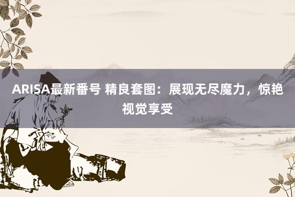 ARISA最新番号 精良套图：展现无尽魔力，惊艳视觉享受