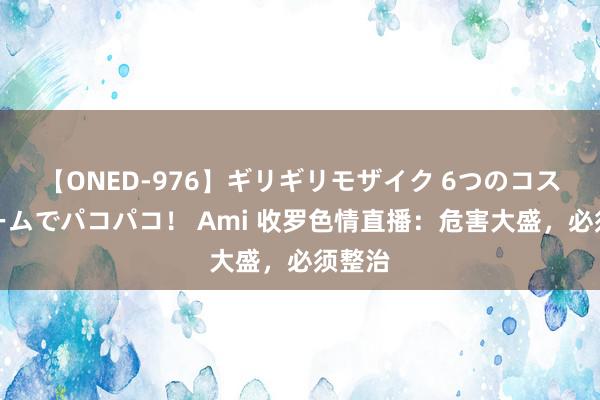 【ONED-976】ギリギリモザイク 6つのコスチュームでパコパコ！ Ami 收罗色情直播：危害大盛，必须整治