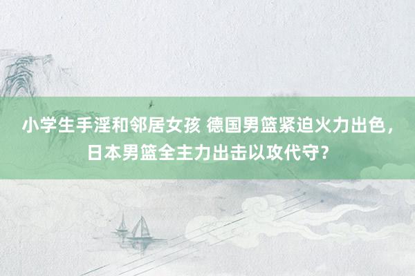 小学生手淫和邻居女孩 德国男篮紧迫火力出色，日本男篮全主力出击以攻代守？