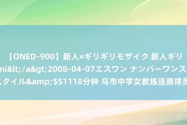 【ONED-900】新人×ギリギリモザイク 新人ギリギリモザイク Ami</a>2008-04-07エスワン ナンバーワンスタイル&$S1118分钟 乌市中学女教练连扇球员九个耳光，教练活命濒临危境