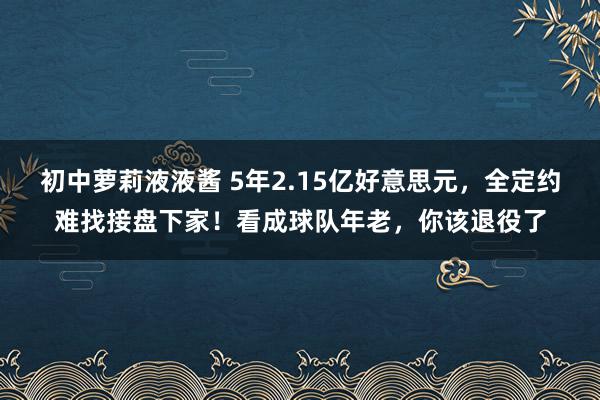 初中萝莉液液酱 5年2.15亿好意思元，全定约难找接盘下家！看成球队年老，你该退役了