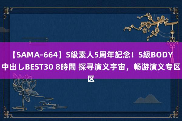 【SAMA-664】S級素人5周年記念！S級BODY中出しBEST30 8時間 探寻演义宇宙，畅游演义专区