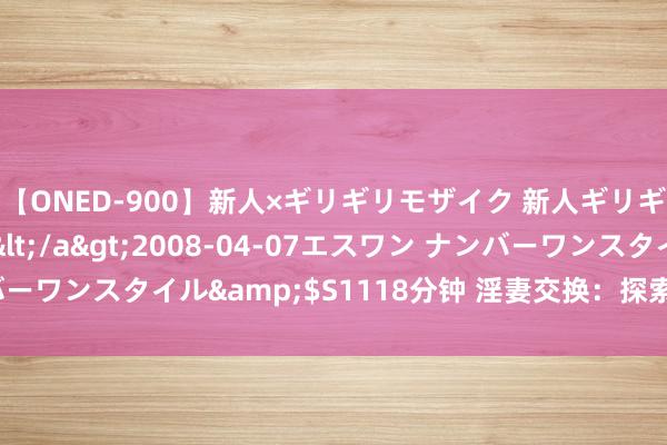 【ONED-900】新人×ギリギリモザイク 新人ギリギリモザイク Ami</a>2008-04-07エスワン ナンバーワンスタイル&$S1118分钟 淫妻交换：探索情味生存的新可能