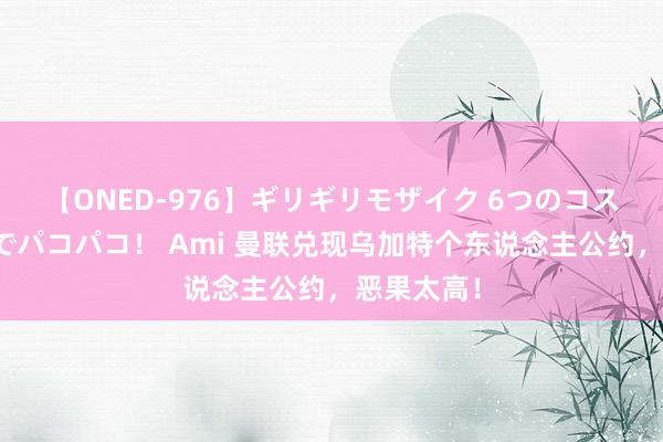 【ONED-976】ギリギリモザイク 6つのコスチュームでパコパコ！ Ami 曼联兑现乌加特个东说念主公约，恶果太高！