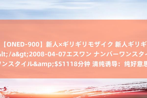 【ONED-900】新人×ギリギリモザイク 新人ギリギリモザイク Ami</a>2008-04-07エスワン ナンバーワンスタイル&$S1118分钟 清纯诱导：纯好意思仙女的迷东说念主魔力