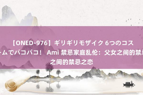 【ONED-976】ギリギリモザイク 6つのコスチュームでパコパコ！ Ami 禁忌家庭乱伦：父女之间的禁忌之恋