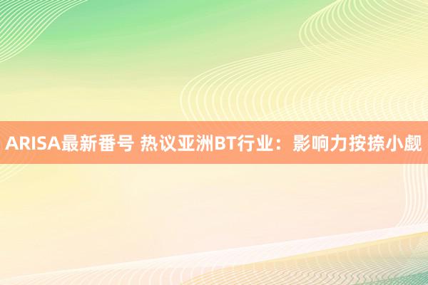 ARISA最新番号 热议亚洲BT行业：影响力按捺小觑